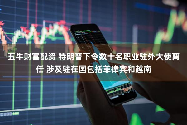 五牛财富配资 特朗普下令数十名职业驻外大使离任 涉及驻在国包括菲律宾和越南