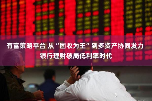 有富策略平台 从“固收为王”到多资产协同发力 银行理财破局低利率时代