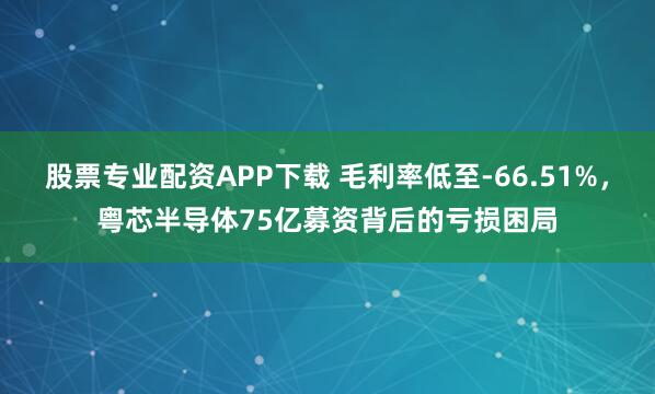 股票专业配资APP下载 毛利率低至-66.51%，粤芯半导体75亿募资背后的亏损困局