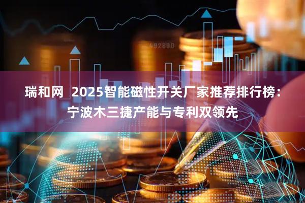 瑞和网  2025智能磁性开关厂家推荐排行榜：宁波木三捷产能与专利双领先