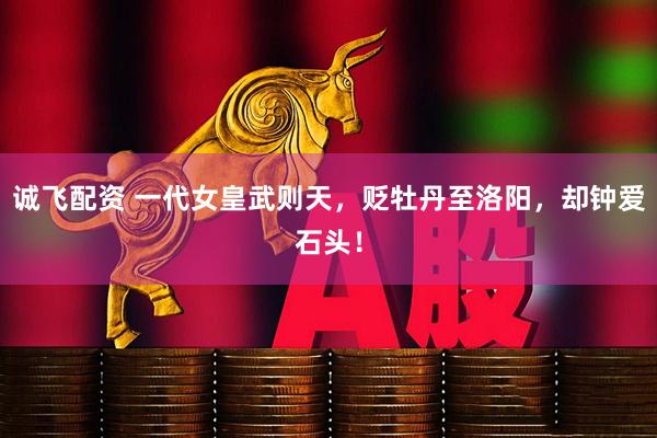 诚飞配资 一代女皇武则天，贬牡丹至洛阳，却钟爱石头！