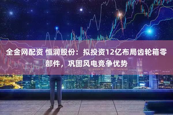 全金网配资 恒润股份：拟投资12亿布局齿轮箱零部件，巩固风电竞争优势