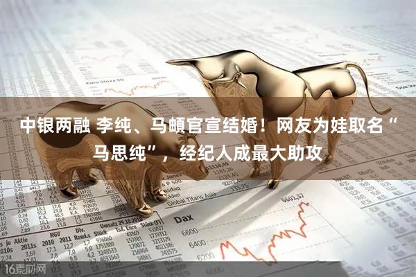 中银两融 李纯、马頔官宣结婚！网友为娃取名“马思纯”，经纪人成最大助攻